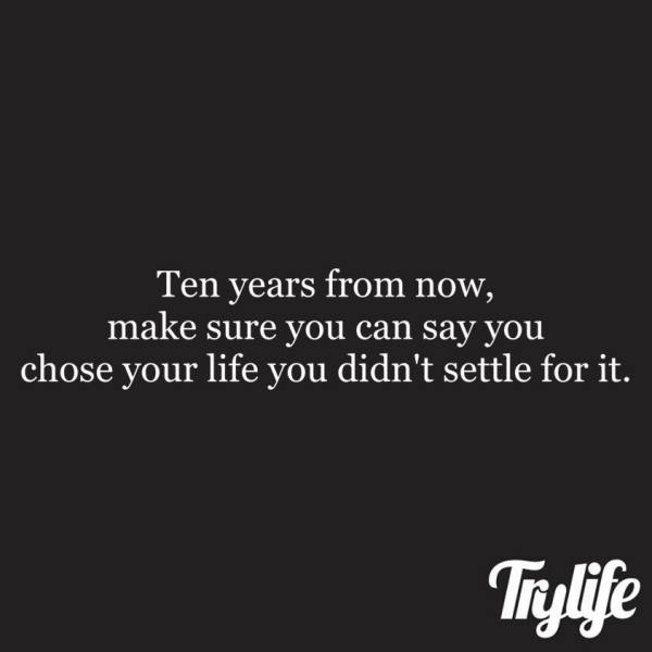 life - 10 years from now make sure you can say you lived your life and didn't settle for it