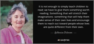 It is not enough to simply teach children to read; we have to give them something worth reading. Something that will stretch their imaginations - that will help them make sense of their own lives and encourage them to reach out toward people whose lives are quite different from their own.  Katherine Paterson.